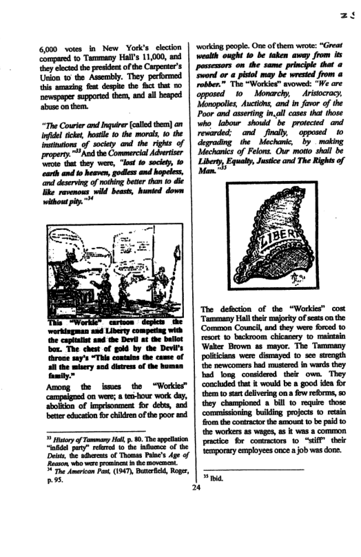 bettr education fo children o the poor and History of Tammany Hell, p. 80, Toe sppcliaion “indel pary” reered o the infunce of th Deiss, the adbercs of Thomas Paie’s Age of Reason who wer prominent the movement. " The Amerian Pa, (1947, Butrfild, Roger, 95, ‘working people. One of them wrote: “Great wealth ought 10 be faken away from it passessors on the same principic that a sword or a pistol may be wrested from a robber.” The “Workies” avowed: e are opposed 10 Monarchy, Aristocracy, Monopolis, Auctons, and in favor of the Poor and asseting in.ll cases tha those who, labour should be _protected and. revarded: - and__final, * opposed 10 degrading the Mechanic, by making. Mechanics of Felons. Our motto shall be “-,M The Rights of O Justce and The defection of the “Workies” cost Tummany Haltheis majorty of sets o0 the Common Council, and they wers foroed 0 resort 0 backroom chicancry to_maietain Waker Brown as mayor. The Tammany poliians were dismayed o see srength e newcomers had musiere in wards they had longconsidered their own. They conchuded that t would be 8 good idea for them to st delvering on few reforms, 50 they champiored bill 0 requie those commissoning builling projecs © retain o the contracior the smouat 1 be paid 10 the workers s wages, a5 it was a common practce for_comraciors 1o “Siff” their emporary employees once a job was dore. »ia.